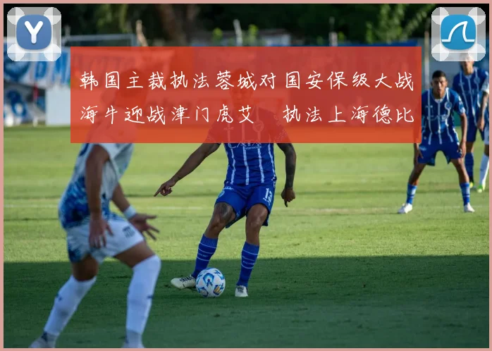 韩国主裁执法蓉城对国安保级大战海牛迎战津门虎艾堃执法上海德比盛况可期