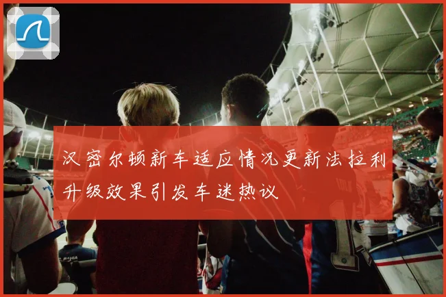 汉密尔顿新车适应情况更新法拉利升级效果引发车迷热议