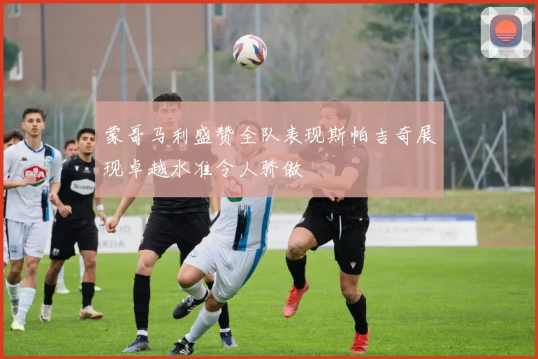 蒙哥马利盛赞全队表现斯帕吉奇展现卓越水准令人骄傲