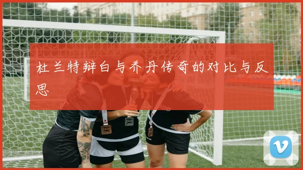 杜兰特辩白与乔丹传奇的对比与反思