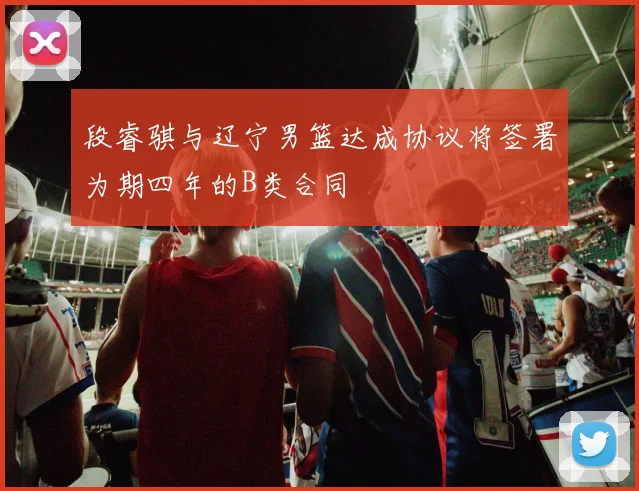 段睿骐与辽宁男篮达成协议将签署为期四年的B类合同
