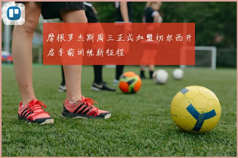 摩根罗杰斯周三正式加盟切尔西开启季前训练新征程