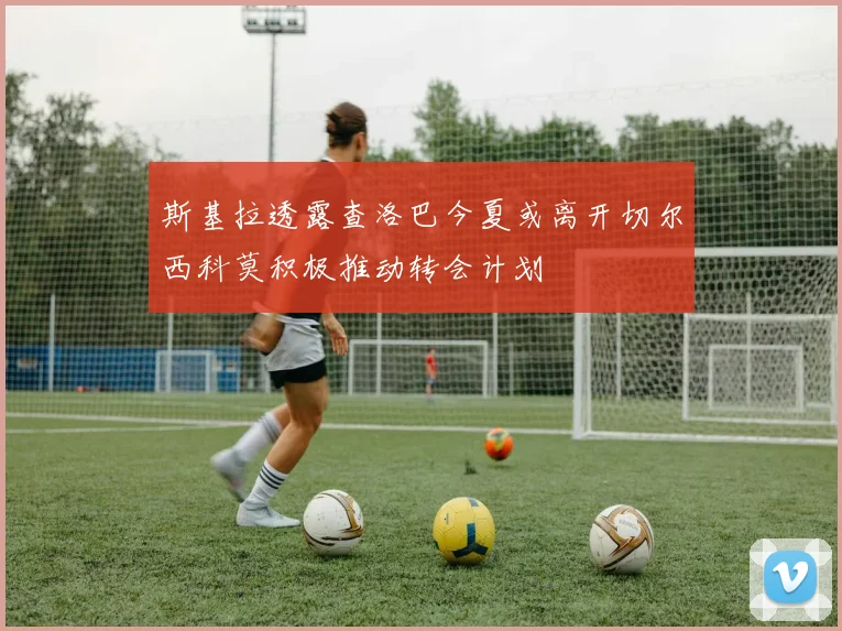 斯基拉透露查洛巴今夏或离开切尔西科莫积极推动转会计划
