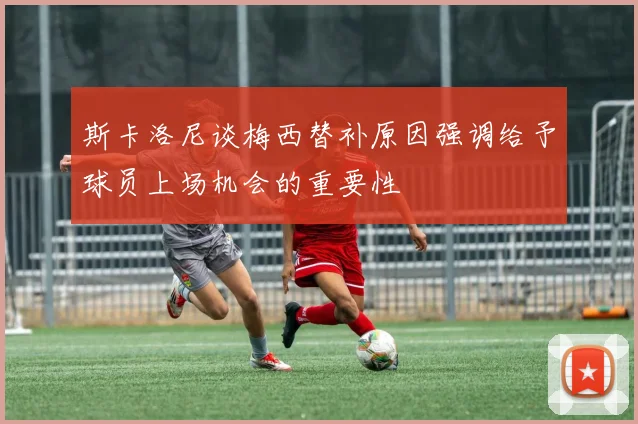 斯卡洛尼谈梅西替补原因强调给予球员上场机会的重要性