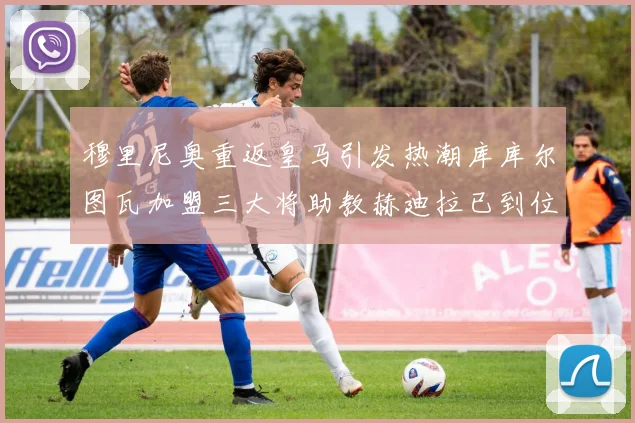 穆里尼奥重返皇马引发热潮库库尔图瓦加盟三大将助教赫迪拉已到位