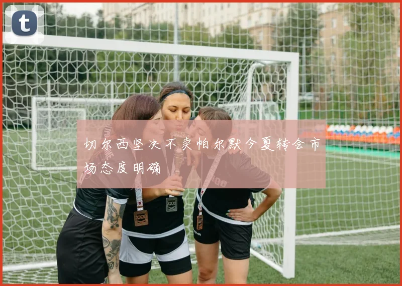 切尔西坚决不卖帕尔默今夏转会市场态度明确