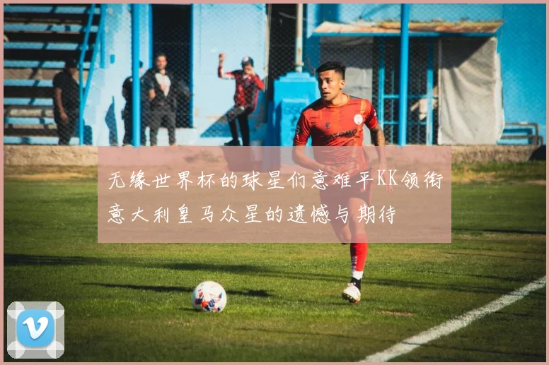 无缘世界杯的球星们意难平KK领衔意大利皇马众星的遗憾与期待