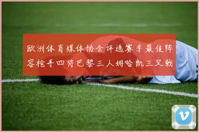 欧洲体育媒体协会评选赛季最佳阵容枪手四将巴黎三人姆哈凯三叉戟引关注