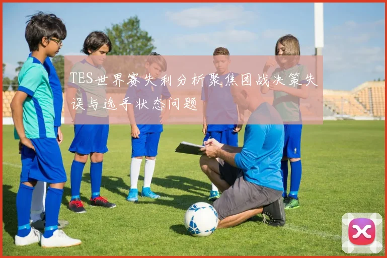TES世界赛失利分析聚焦团战决策失误与选手状态问题
