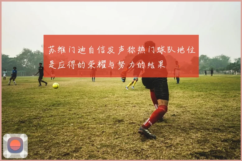 苏维门迪自信发声称热门球队地位是应得的荣耀与努力的结果