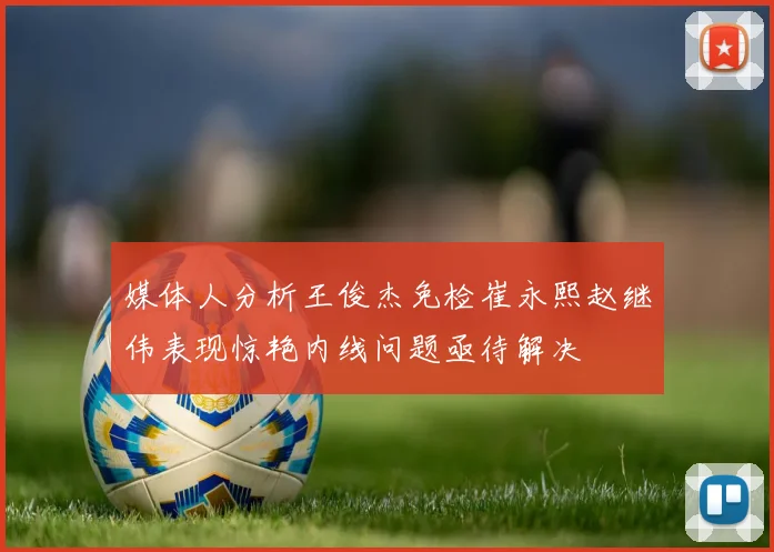 媒体人分析王俊杰免检崔永熙赵继伟表现惊艳内线问题亟待解决