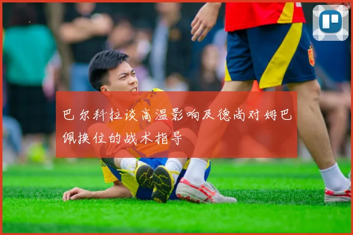 巴尔科拉谈高温影响及德尚对姆巴佩换位的战术指导