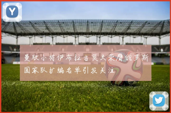 曼联小将伊布拉吉莫夫荣膺俄罗斯国家队扩编名单引发关注